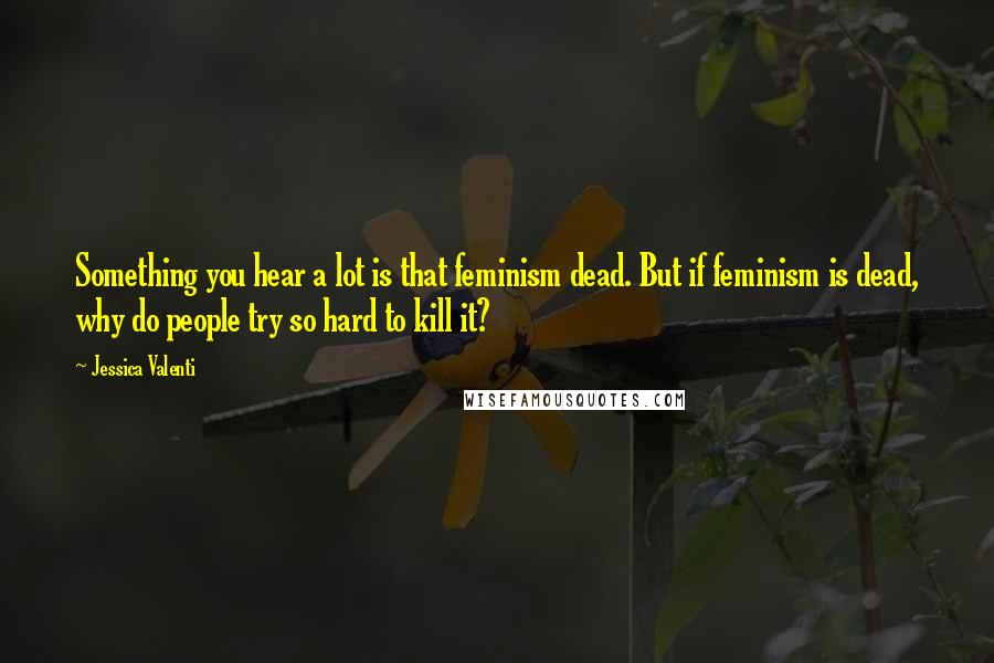 Jessica Valenti Quotes: Something you hear a lot is that feminism dead. But if feminism is dead, why do people try so hard to kill it?