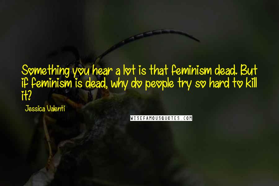 Jessica Valenti Quotes: Something you hear a lot is that feminism dead. But if feminism is dead, why do people try so hard to kill it?