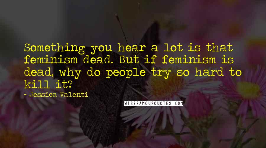 Jessica Valenti Quotes: Something you hear a lot is that feminism dead. But if feminism is dead, why do people try so hard to kill it?