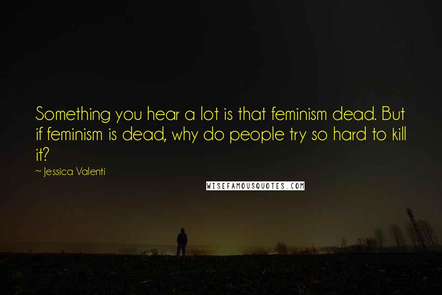 Jessica Valenti Quotes: Something you hear a lot is that feminism dead. But if feminism is dead, why do people try so hard to kill it?