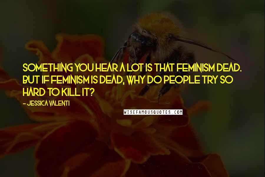 Jessica Valenti Quotes: Something you hear a lot is that feminism dead. But if feminism is dead, why do people try so hard to kill it?