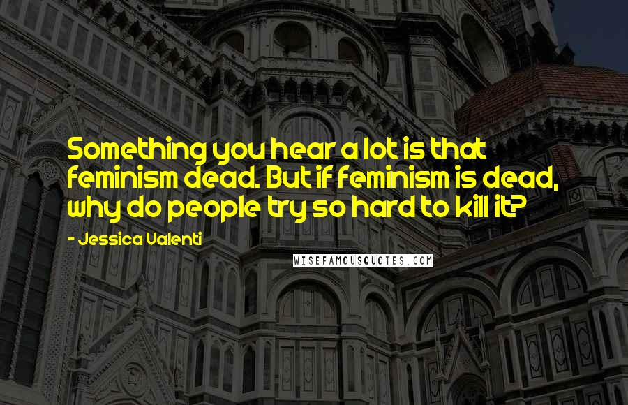 Jessica Valenti Quotes: Something you hear a lot is that feminism dead. But if feminism is dead, why do people try so hard to kill it?