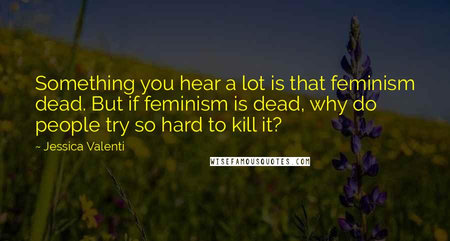 Jessica Valenti Quotes: Something you hear a lot is that feminism dead. But if feminism is dead, why do people try so hard to kill it?