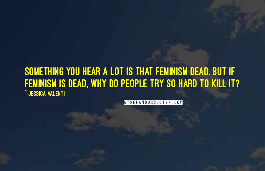 Jessica Valenti Quotes: Something you hear a lot is that feminism dead. But if feminism is dead, why do people try so hard to kill it?