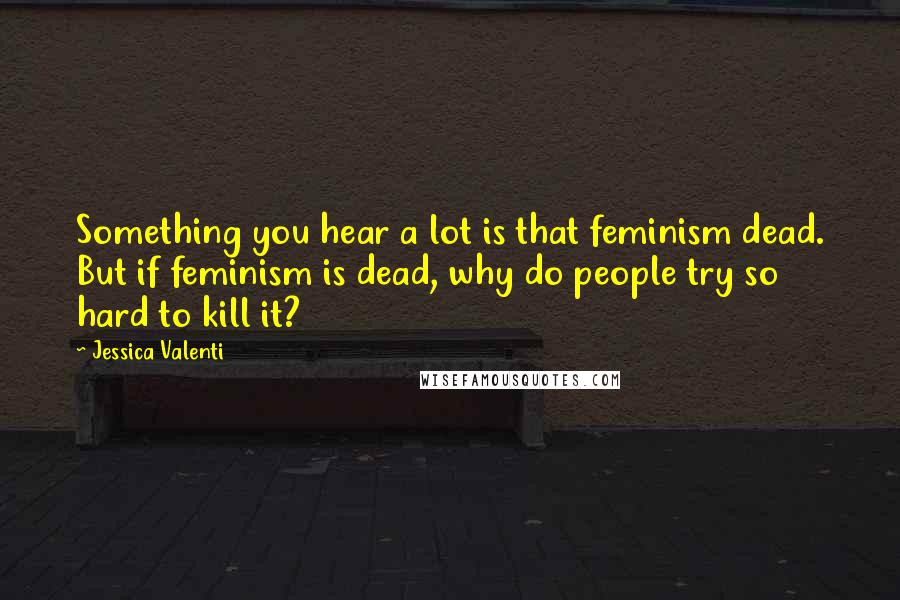 Jessica Valenti Quotes: Something you hear a lot is that feminism dead. But if feminism is dead, why do people try so hard to kill it?