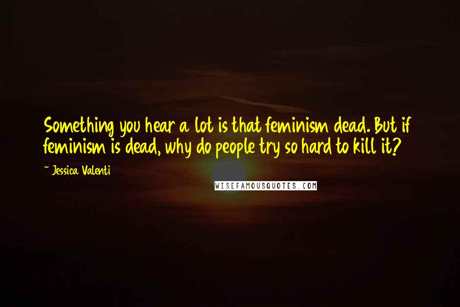 Jessica Valenti Quotes: Something you hear a lot is that feminism dead. But if feminism is dead, why do people try so hard to kill it?