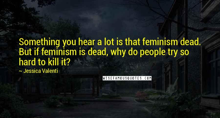 Jessica Valenti Quotes: Something you hear a lot is that feminism dead. But if feminism is dead, why do people try so hard to kill it?