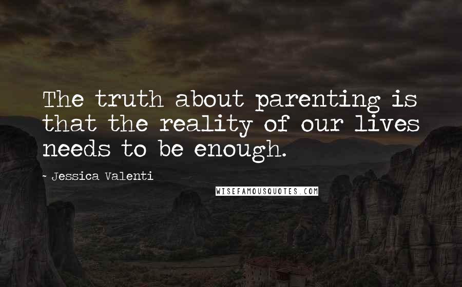 Jessica Valenti Quotes: The truth about parenting is that the reality of our lives needs to be enough.