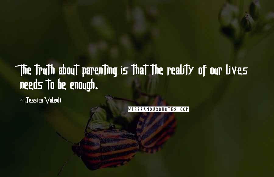 Jessica Valenti Quotes: The truth about parenting is that the reality of our lives needs to be enough.