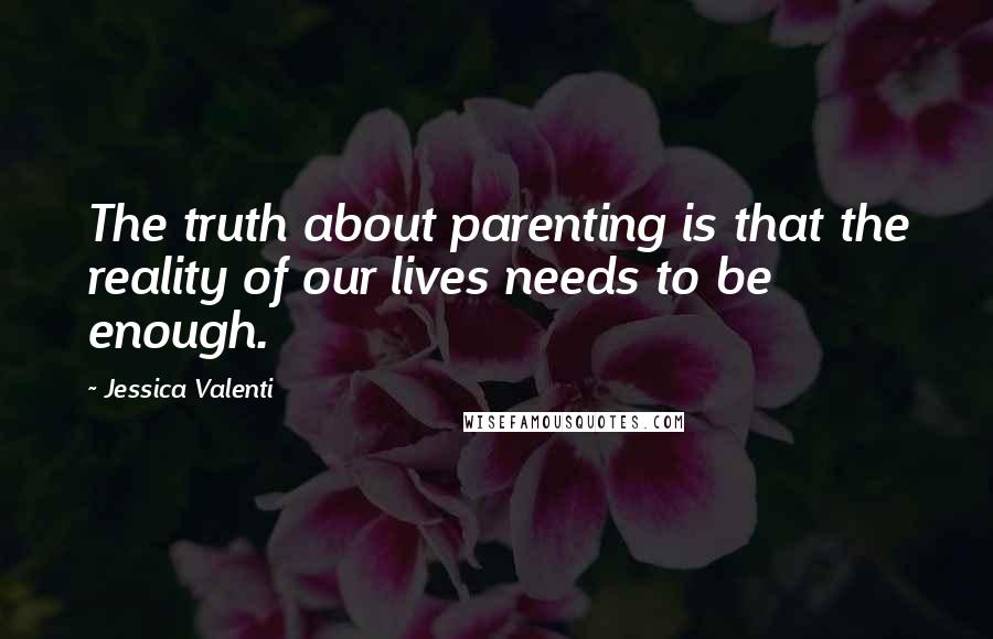 Jessica Valenti Quotes: The truth about parenting is that the reality of our lives needs to be enough.
