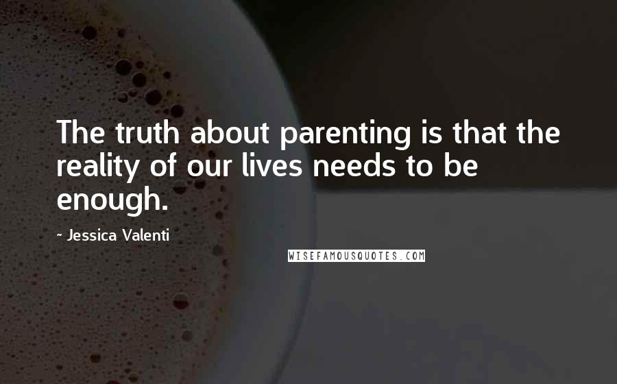 Jessica Valenti Quotes: The truth about parenting is that the reality of our lives needs to be enough.