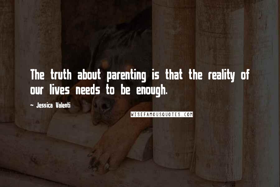 Jessica Valenti Quotes: The truth about parenting is that the reality of our lives needs to be enough.