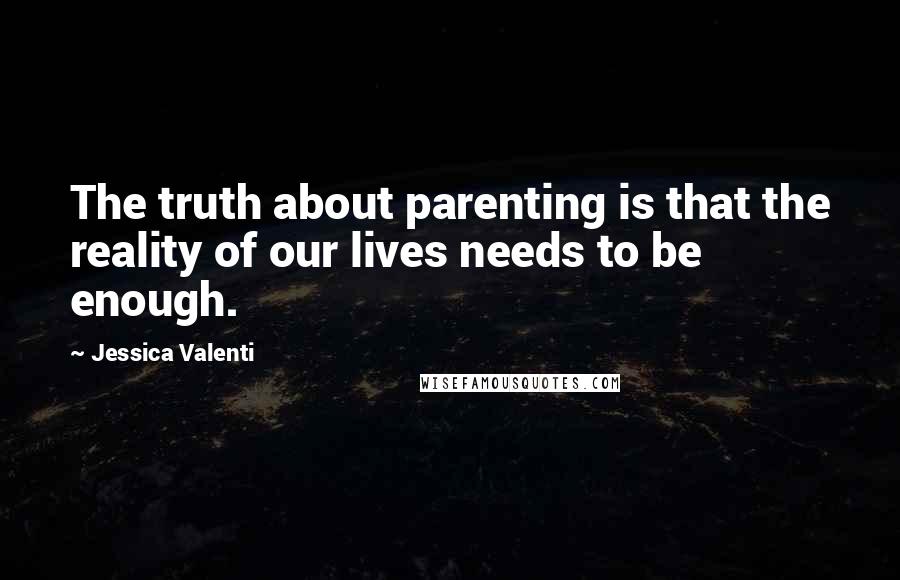 Jessica Valenti Quotes: The truth about parenting is that the reality of our lives needs to be enough.