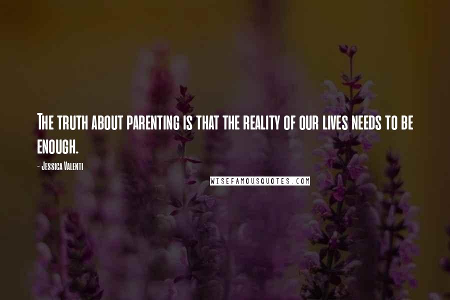 Jessica Valenti Quotes: The truth about parenting is that the reality of our lives needs to be enough.