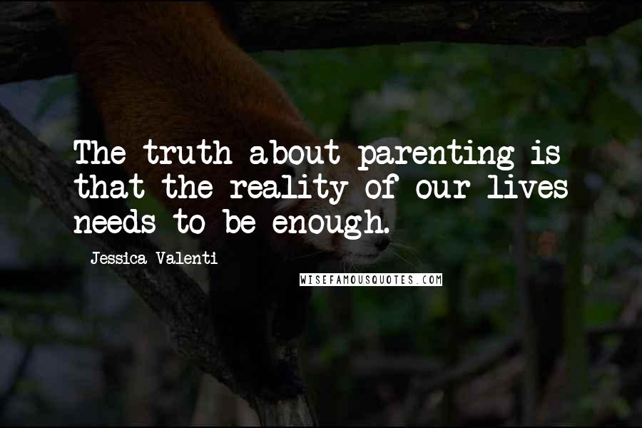 Jessica Valenti Quotes: The truth about parenting is that the reality of our lives needs to be enough.