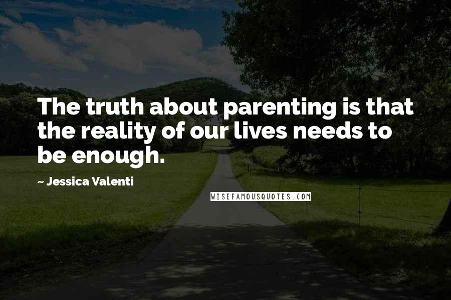 Jessica Valenti Quotes: The truth about parenting is that the reality of our lives needs to be enough.
