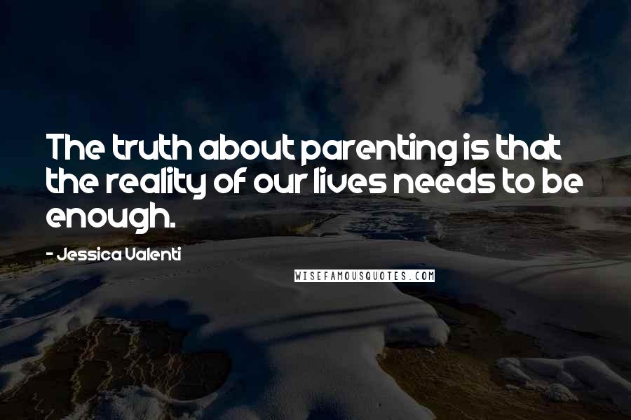 Jessica Valenti Quotes: The truth about parenting is that the reality of our lives needs to be enough.