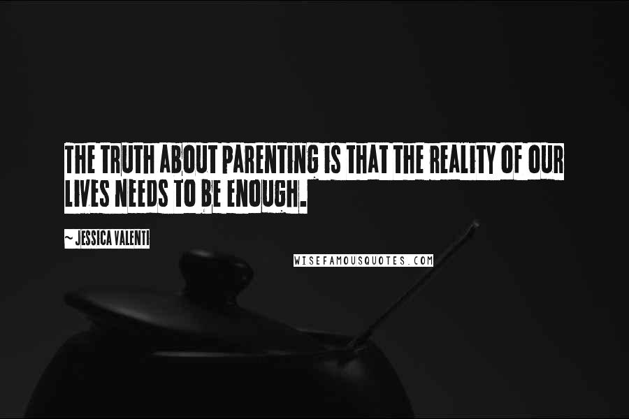 Jessica Valenti Quotes: The truth about parenting is that the reality of our lives needs to be enough.
