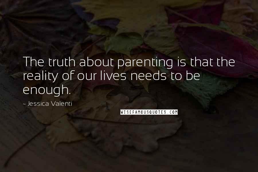 Jessica Valenti Quotes: The truth about parenting is that the reality of our lives needs to be enough.