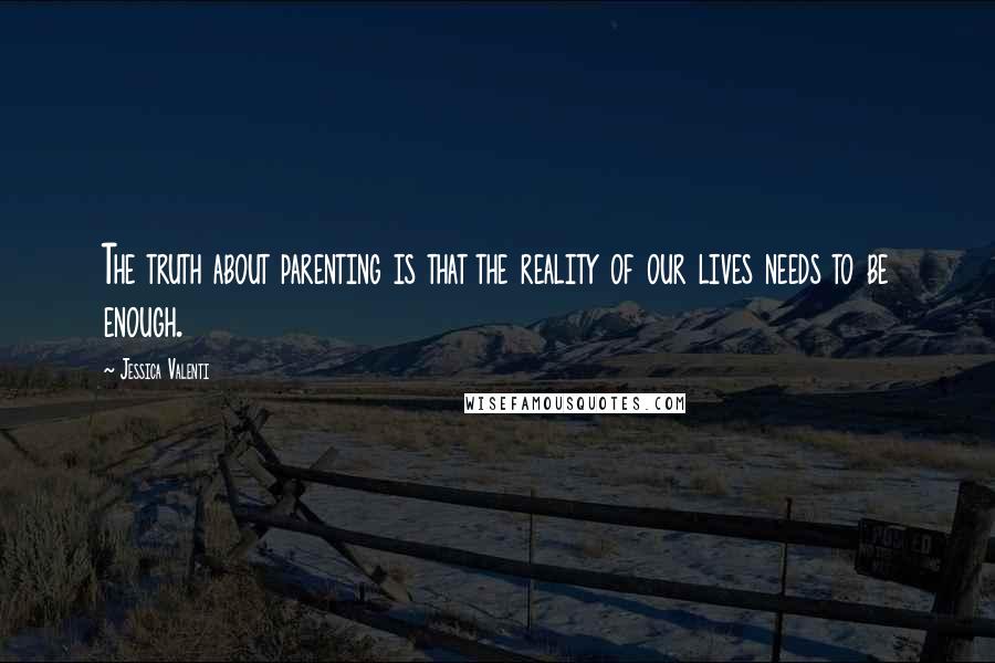 Jessica Valenti Quotes: The truth about parenting is that the reality of our lives needs to be enough.