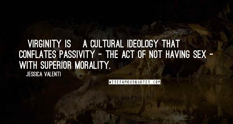 Jessica Valenti Quotes: [Virginity is] a cultural ideology that conflates passivity - the act of not having sex - with superior morality.