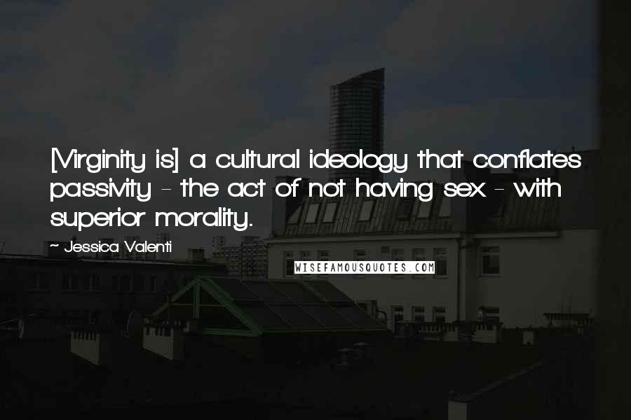 Jessica Valenti Quotes: [Virginity is] a cultural ideology that conflates passivity - the act of not having sex - with superior morality.
