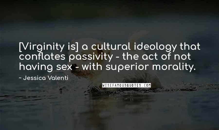 Jessica Valenti Quotes: [Virginity is] a cultural ideology that conflates passivity - the act of not having sex - with superior morality.