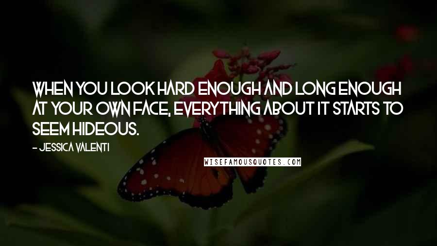 Jessica Valenti Quotes: When you look hard enough and long enough at your own face, everything about it starts to seem hideous.