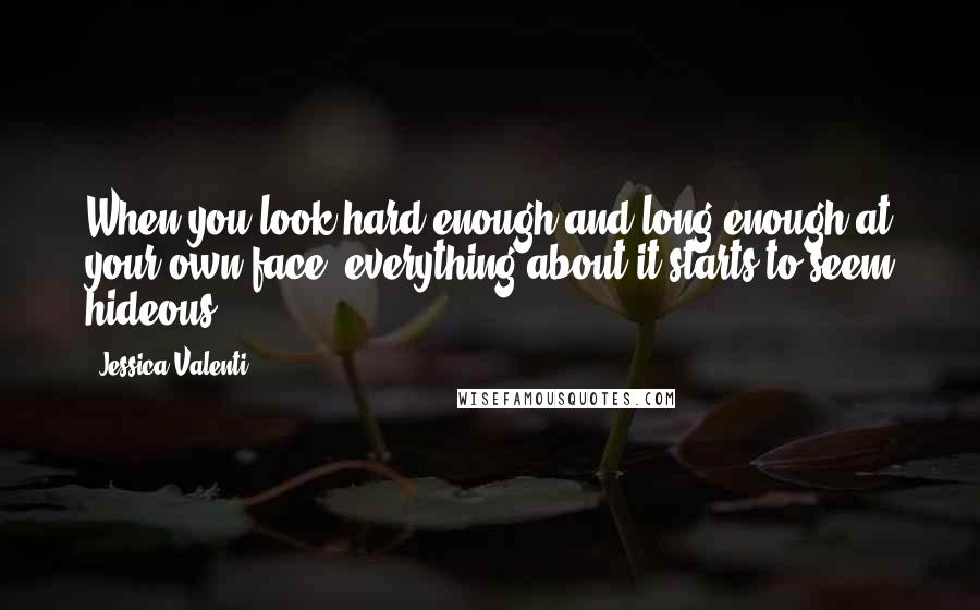 Jessica Valenti Quotes: When you look hard enough and long enough at your own face, everything about it starts to seem hideous.