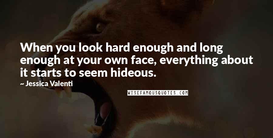 Jessica Valenti Quotes: When you look hard enough and long enough at your own face, everything about it starts to seem hideous.