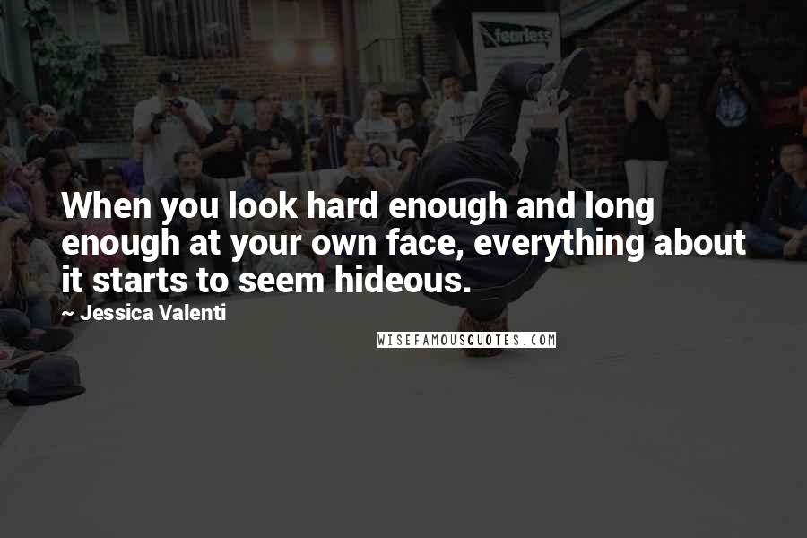 Jessica Valenti Quotes: When you look hard enough and long enough at your own face, everything about it starts to seem hideous.