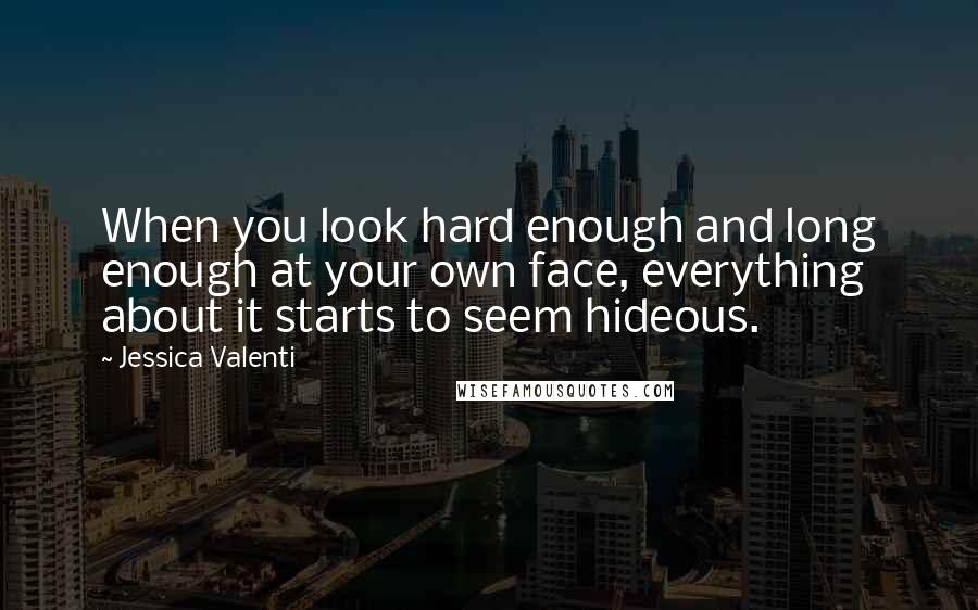 Jessica Valenti Quotes: When you look hard enough and long enough at your own face, everything about it starts to seem hideous.