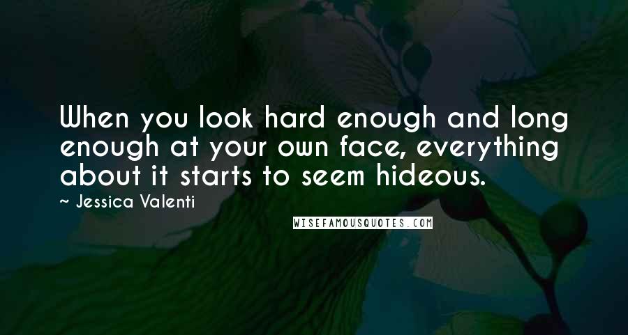 Jessica Valenti Quotes: When you look hard enough and long enough at your own face, everything about it starts to seem hideous.