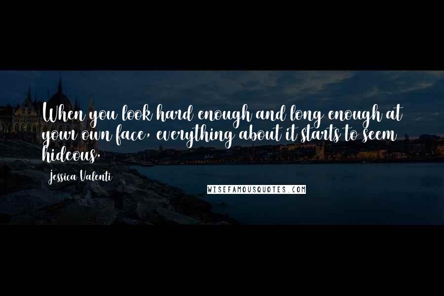 Jessica Valenti Quotes: When you look hard enough and long enough at your own face, everything about it starts to seem hideous.