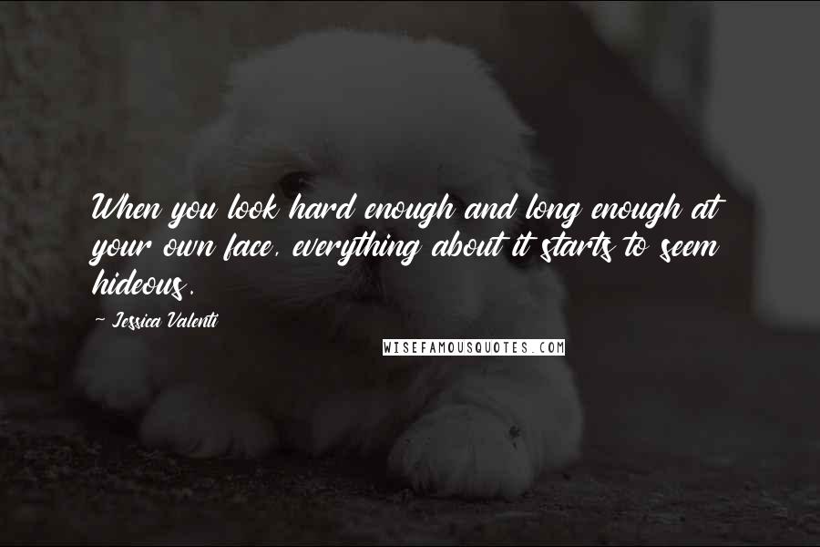 Jessica Valenti Quotes: When you look hard enough and long enough at your own face, everything about it starts to seem hideous.