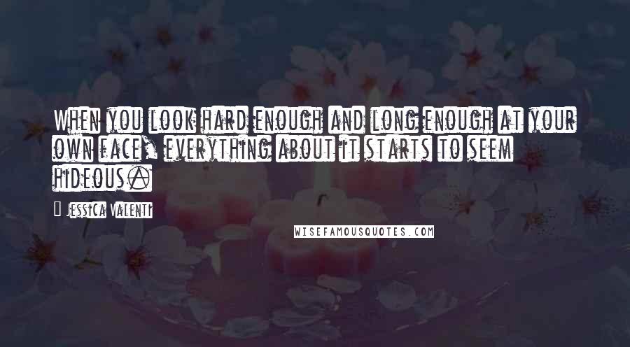 Jessica Valenti Quotes: When you look hard enough and long enough at your own face, everything about it starts to seem hideous.