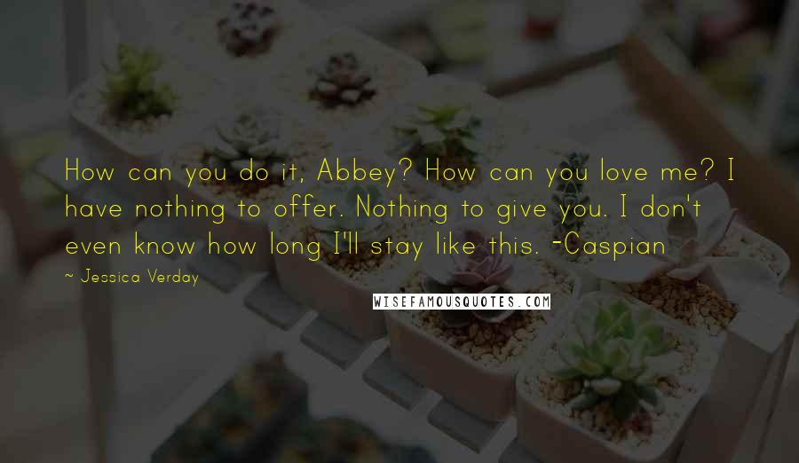 Jessica Verday Quotes: How can you do it, Abbey? How can you love me? I have nothing to offer. Nothing to give you. I don't even know how long I'll stay like this. -Caspian