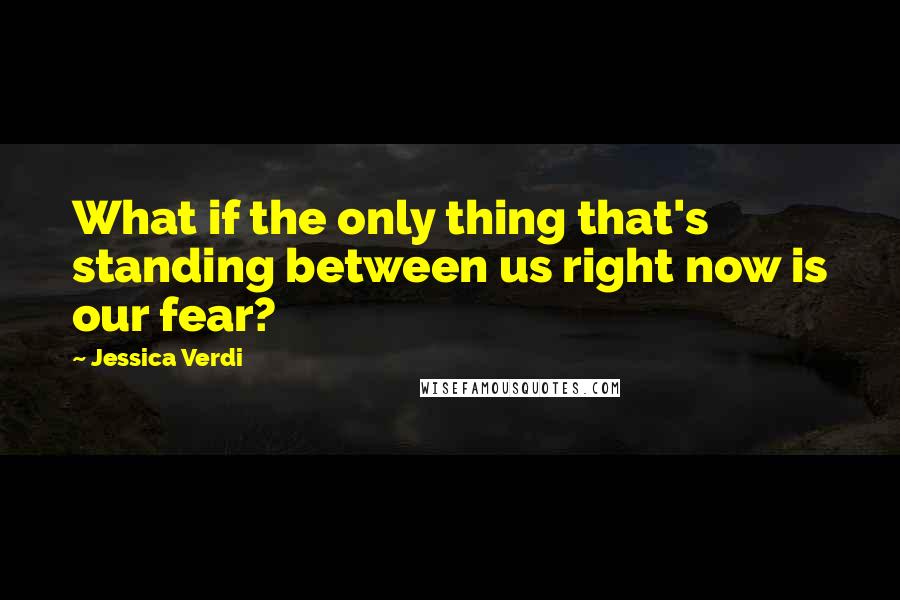 Jessica Verdi Quotes: What if the only thing that's standing between us right now is our fear?