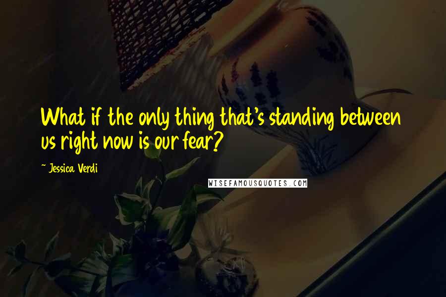 Jessica Verdi Quotes: What if the only thing that's standing between us right now is our fear?