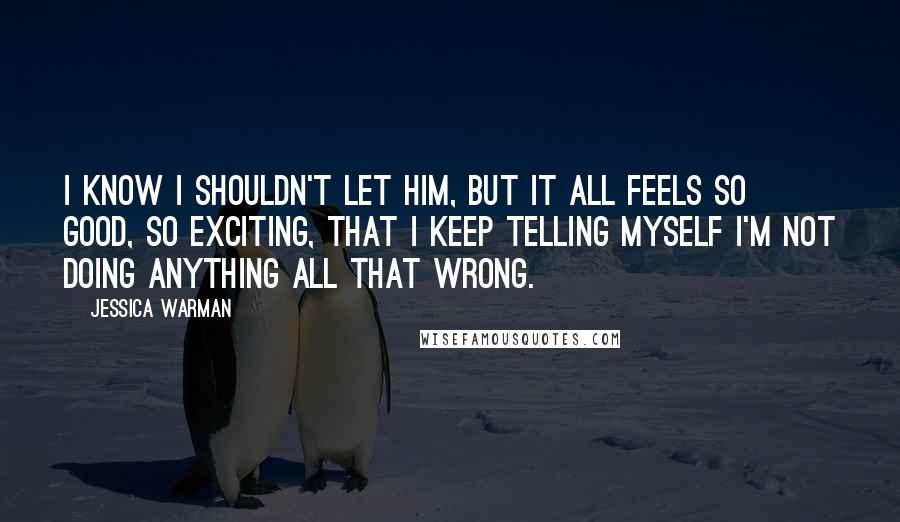 Jessica Warman Quotes: I know I shouldn't let him, but it all feels so good, so exciting, that I keep telling myself I'm not doing anything all that wrong.