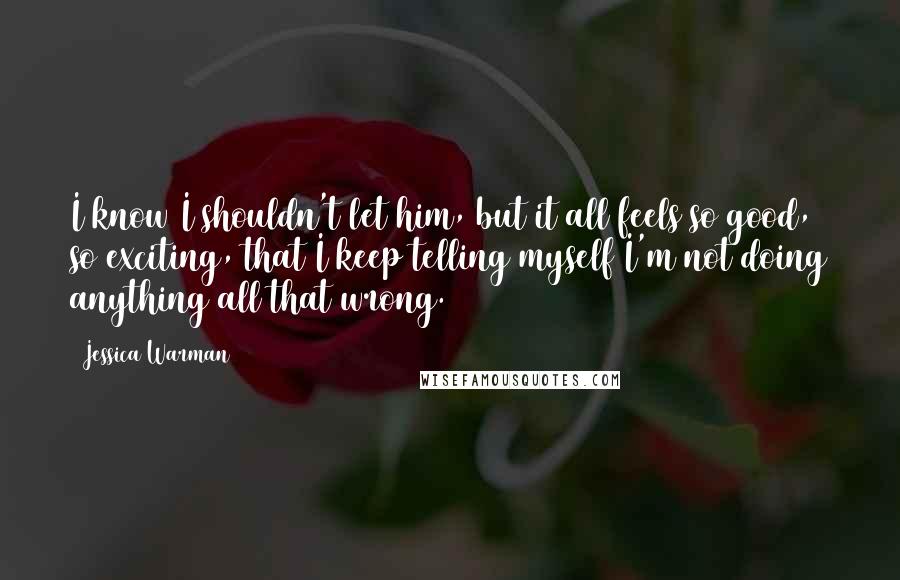 Jessica Warman Quotes: I know I shouldn't let him, but it all feels so good, so exciting, that I keep telling myself I'm not doing anything all that wrong.