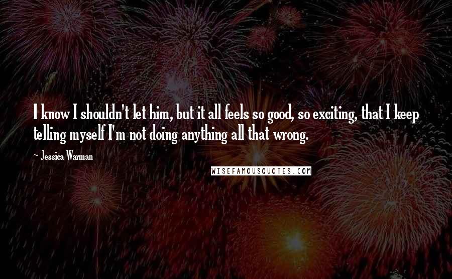 Jessica Warman Quotes: I know I shouldn't let him, but it all feels so good, so exciting, that I keep telling myself I'm not doing anything all that wrong.