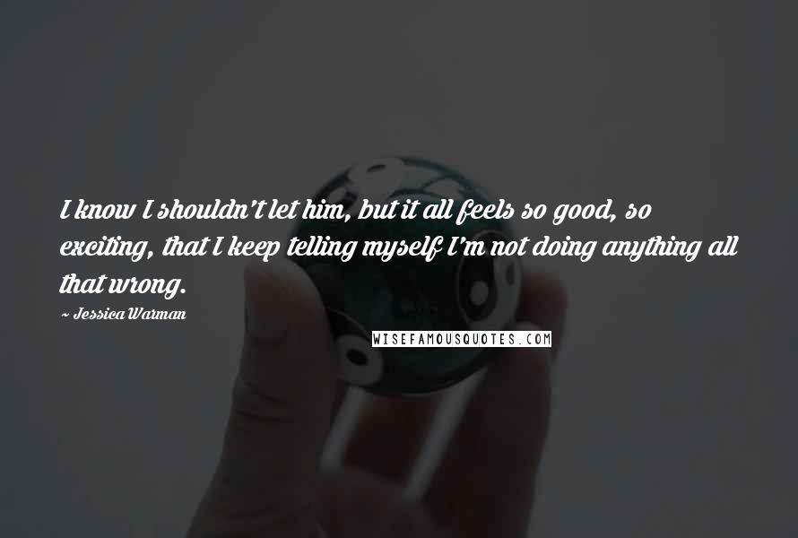 Jessica Warman Quotes: I know I shouldn't let him, but it all feels so good, so exciting, that I keep telling myself I'm not doing anything all that wrong.