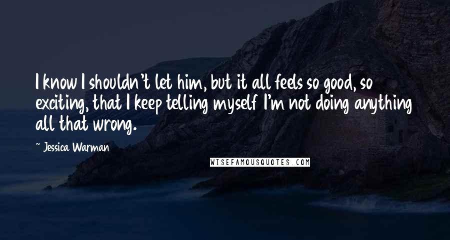 Jessica Warman Quotes: I know I shouldn't let him, but it all feels so good, so exciting, that I keep telling myself I'm not doing anything all that wrong.