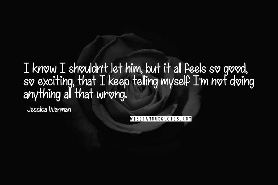 Jessica Warman Quotes: I know I shouldn't let him, but it all feels so good, so exciting, that I keep telling myself I'm not doing anything all that wrong.