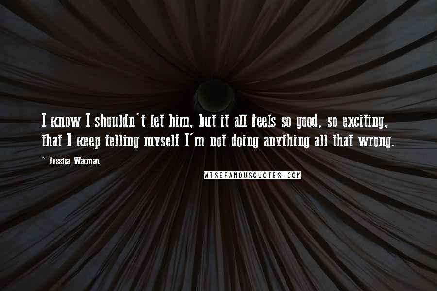 Jessica Warman Quotes: I know I shouldn't let him, but it all feels so good, so exciting, that I keep telling myself I'm not doing anything all that wrong.