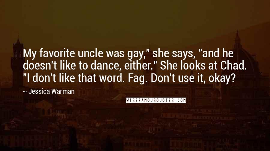 Jessica Warman Quotes: My favorite uncle was gay," she says, "and he doesn't like to dance, either." She looks at Chad. "I don't like that word. Fag. Don't use it, okay?
