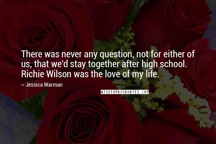 Jessica Warman Quotes: There was never any question, not for either of us, that we'd stay together after high school. Richie Wilson was the love of my life.