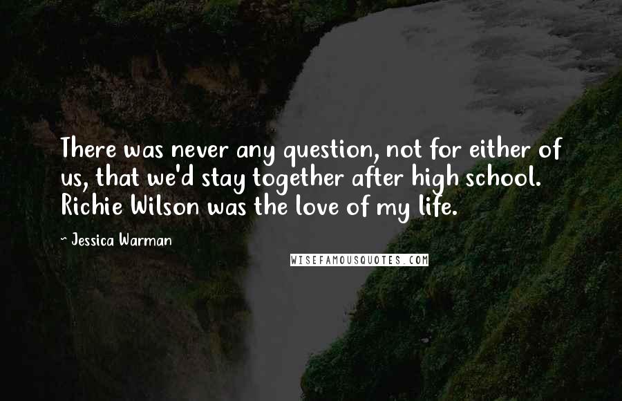 Jessica Warman Quotes: There was never any question, not for either of us, that we'd stay together after high school. Richie Wilson was the love of my life.