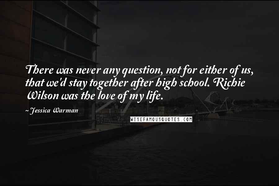 Jessica Warman Quotes: There was never any question, not for either of us, that we'd stay together after high school. Richie Wilson was the love of my life.